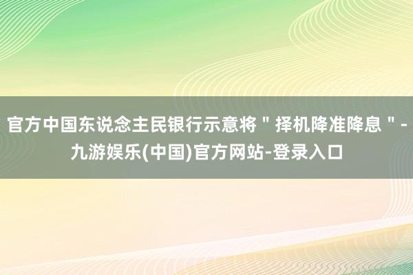 官方中国东说念主民银行示意将＂择机降准降息＂-九游娱乐(中国)官方网站-登录入口