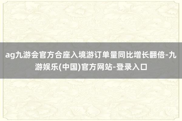 ag九游会官方合座入境游订单量同比增长翻倍-九游娱乐(中国)官方网站-登录入口
