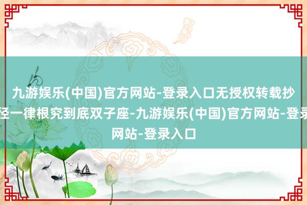 九游娱乐(中国)官方网站-登录入口无授权转载抄袭行径一律根究到底双子座-九游娱乐(中国)官方网站-登