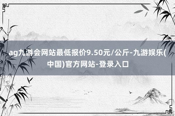 ag九游会网站最低报价9.50元/公斤-九游娱乐(中国)官方网站-登录入口