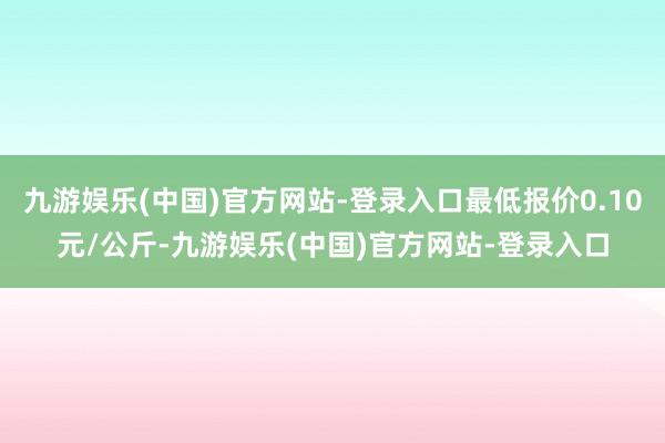 九游娱乐(中国)官方网站-登录入口最低报价0.10元/公斤-九游娱乐(中国)官方网站-登录入口