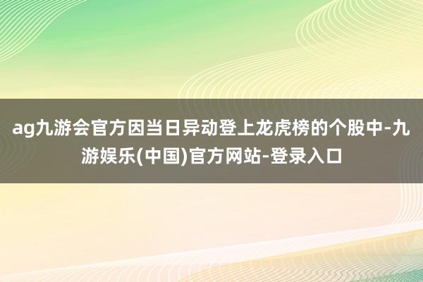 ag九游会官方因当日异动登上龙虎榜的个股中-九游娱乐(中国)官方网站-登录入口