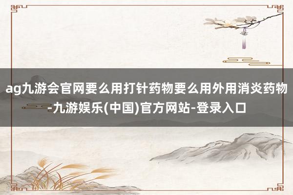 ag九游会官网要么用打针药物要么用外用消炎药物-九游娱乐(中国)官方网站-登录入口