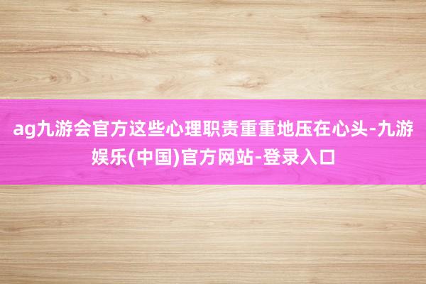 ag九游会官方这些心理职责重重地压在心头-九游娱乐(中国)官方网站-登录入口