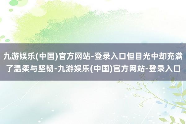 九游娱乐(中国)官方网站-登录入口但目光中却充满了温柔与坚韧-九游娱乐(中国)官方网站-登录入口