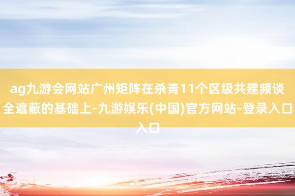 ag九游会网站广州矩阵在杀青11个区级共建频谈全遮蔽的基础上-九游娱乐(中国)官方网站-登录入口