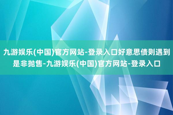 九游娱乐(中国)官方网站-登录入口好意思债则遇到是非抛售-九游娱乐(中国)官方网站-登录入口