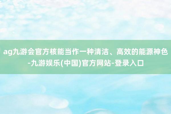 ag九游会官方核能当作一种清洁、高效的能源神色-九游娱乐(中国)官方网站-登录入口