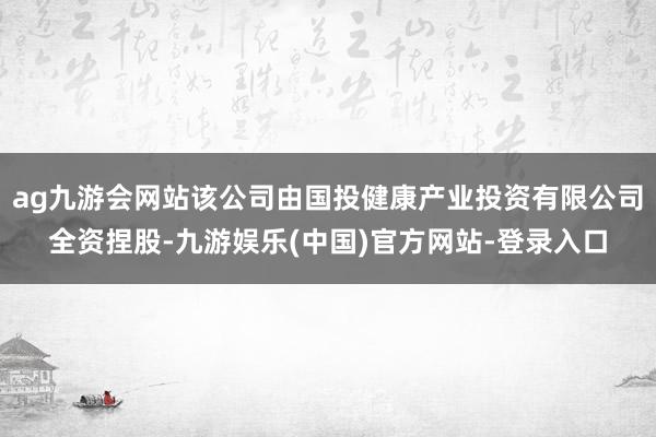 ag九游会网站该公司由国投健康产业投资有限公司全资捏股-九游娱乐(中国)官方网站-登录入口