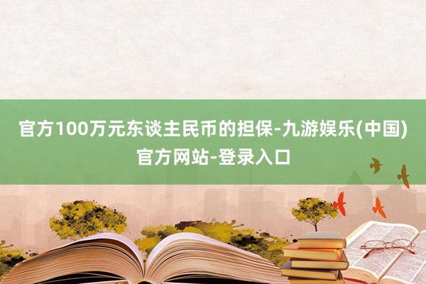 官方100万元东谈主民币的担保-九游娱乐(中国)官方网站-登录入口