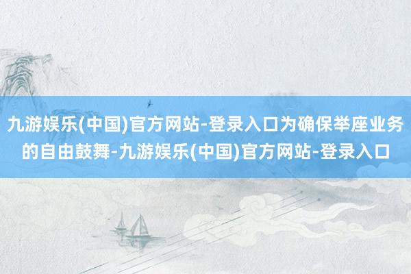 九游娱乐(中国)官方网站-登录入口为确保举座业务的自由鼓舞-九游娱乐(中国)官方网站-登录入口