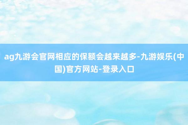 ag九游会官网相应的保额会越来越多-九游娱乐(中国)官方网站-登录入口