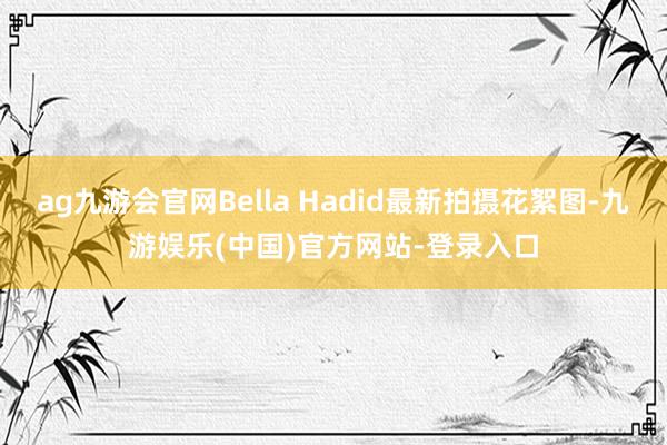 ag九游会官网Bella Hadid最新拍摄花絮图-九游娱乐(中国)官方网站-登录入口