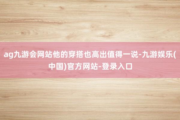 ag九游会网站他的穿搭也高出值得一说-九游娱乐(中国)官方网站-登录入口