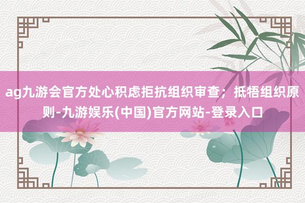 ag九游会官方处心积虑拒抗组织审查；抵牾组织原则-九游娱乐(中国)官方网站-登录入口