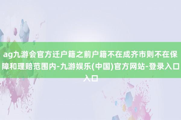 ag九游会官方迁户籍之前户籍不在成齐市则不在保障和理赔范围内-九游娱乐(中国)官方网站-登录入口