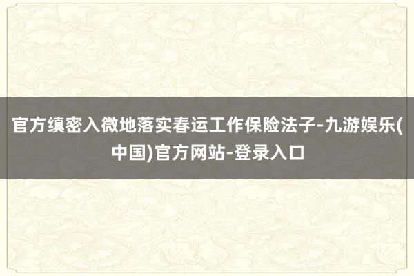官方缜密入微地落实春运工作保险法子-九游娱乐(中国)官方网站-登录入口