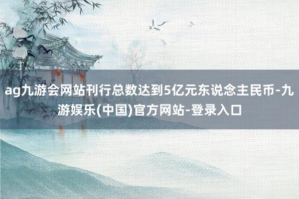 ag九游会网站刊行总数达到5亿元东说念主民币-九游娱乐(中国)官方网站-登录入口