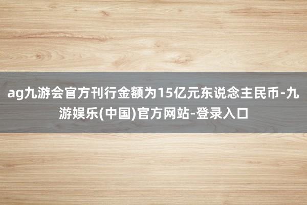 ag九游会官方刊行金额为15亿元东说念主民币-九游娱乐(中国)官方网站-登录入口