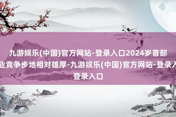 九游娱乐(中国)官方网站-登录入口2024岁首部企业竞争步地相对雄厚-九游娱乐(中国)官方网站-登录