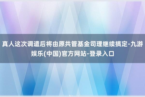 真人这次调遣后将由原共管基金司理继续搞定-九游娱乐(中国)官方网站-登录入口