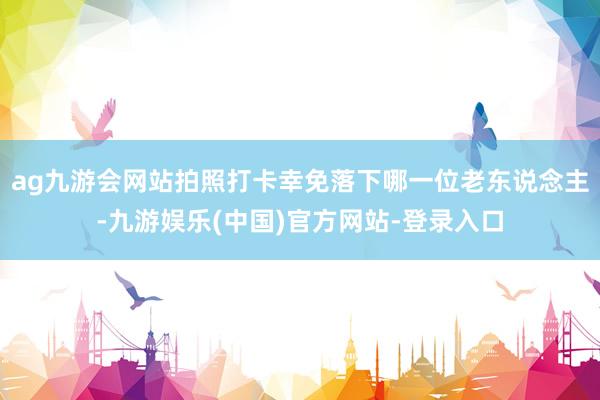 ag九游会网站拍照打卡幸免落下哪一位老东说念主-九游娱乐(中国)官方网站-登录入口