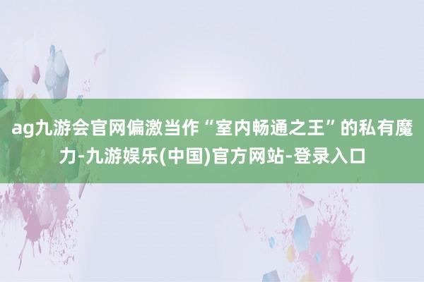 ag九游会官网偏激当作“室内畅通之王”的私有魔力-九游娱乐(中国)官方网站-登录入口