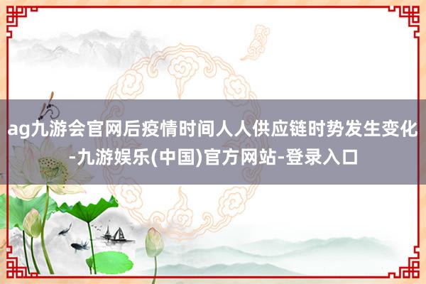 ag九游会官网后疫情时间人人供应链时势发生变化-九游娱乐(中国)官方网站-登录入口