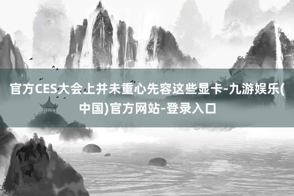 官方CES大会上并未重心先容这些显卡-九游娱乐(中国)官方网站-登录入口