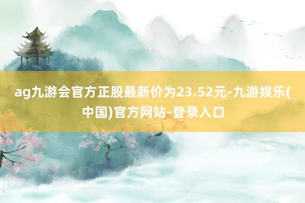 ag九游会官方正股最新价为23.52元-九游娱乐(中国)官方网站-登录入口
