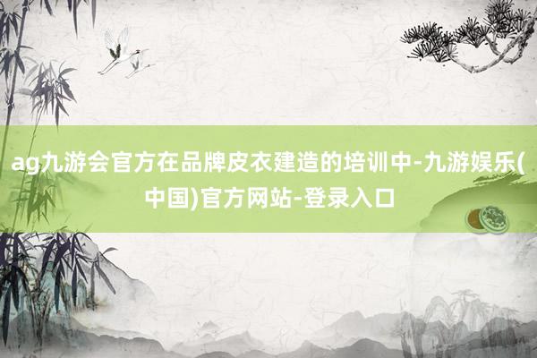 ag九游会官方在品牌皮衣建造的培训中-九游娱乐(中国)官方网站-登录入口