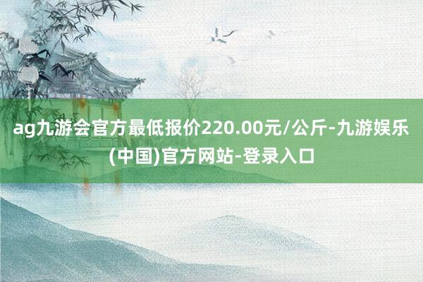 ag九游会官方最低报价220.00元/公斤-九游娱乐(中国)官方网站-登录入口