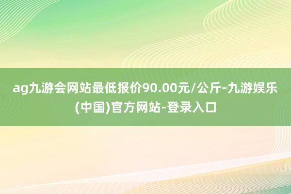 ag九游会网站最低报价90.00元/公斤-九游娱乐(中国)官方网站-登录入口