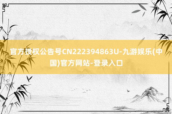 官方授权公告号CN222394863U-九游娱乐(中国)官方网站-登录入口