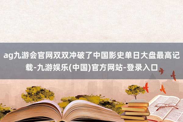 ag九游会官网双双冲破了中国影史单日大盘最高记载-九游娱乐(中国)官方网站-登录入口