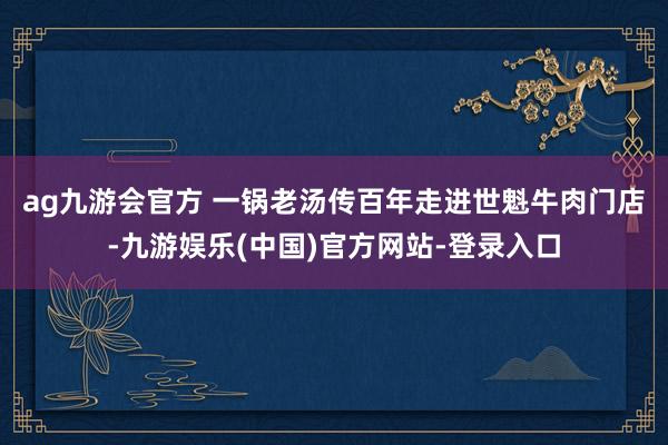 ag九游会官方 一锅老汤传百年　　走进世魁牛肉门店-九游娱乐(中国)官方网站-登录入口