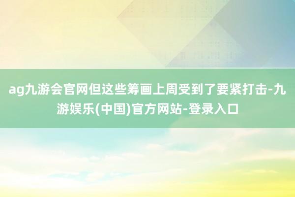 ag九游会官网但这些筹画上周受到了要紧打击-九游娱乐(中国)官方网站-登录入口