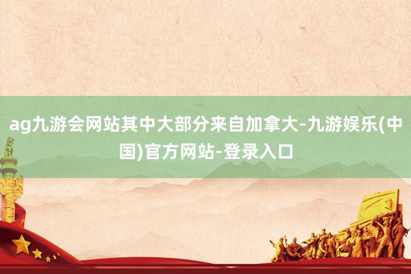 ag九游会网站其中大部分来自加拿大-九游娱乐(中国)官方网站-登录入口