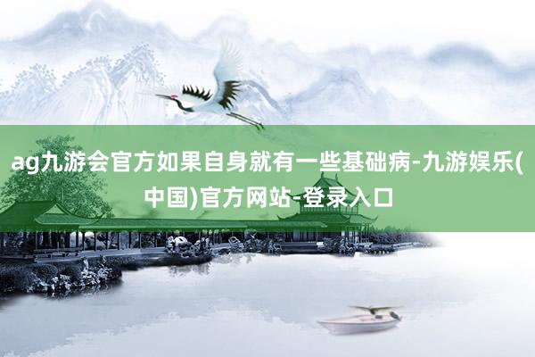 ag九游会官方如果自身就有一些基础病-九游娱乐(中国)官方网站-登录入口