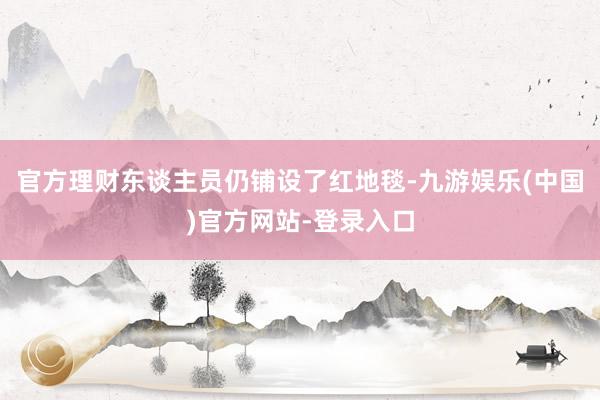 官方理财东谈主员仍铺设了红地毯-九游娱乐(中国)官方网站-登录入口