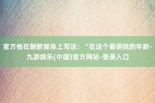 官方他在酬酢媒体上写谈：“在这个最明锐的年龄-九游娱乐(中国)官方网站-登录入口