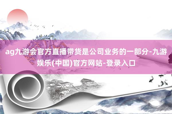 ag九游会官方直播带货是公司业务的一部分-九游娱乐(中国)官方网站-登录入口