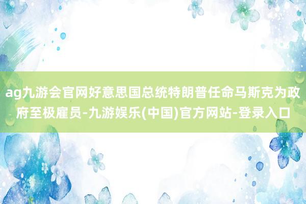 ag九游会官网好意思国总统特朗普任命马斯克为政府至极雇员-九游娱乐(中国)官方网站-登录入口