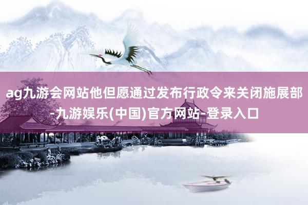ag九游会网站他但愿通过发布行政令来关闭施展部-九游娱乐(中国)官方网站-登录入口