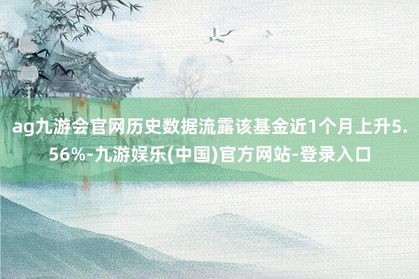 ag九游会官网历史数据流露该基金近1个月上升5.56%-九游娱乐(中国)官方网站-登录入口