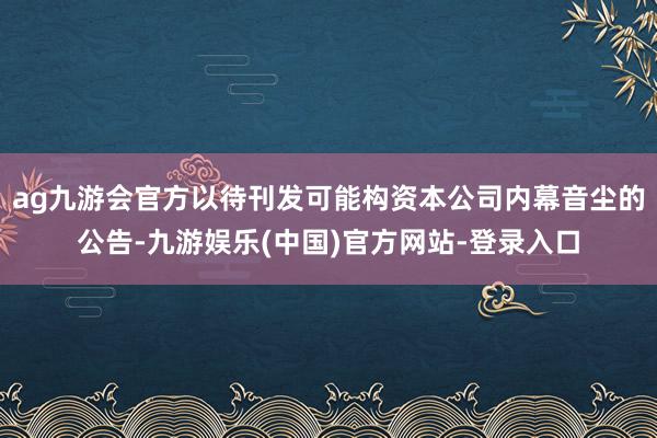 ag九游会官方以待刊发可能构资本公司内幕音尘的公告-九游娱乐(中国)官方网站-登录入口