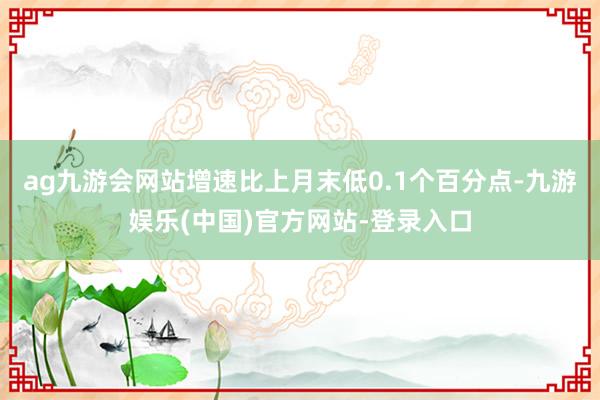 ag九游会网站增速比上月末低0.1个百分点-九游娱乐(中国)官方网站-登录入口
