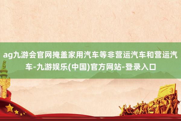 ag九游会官网掩盖家用汽车等非营运汽车和营运汽车-九游娱乐(中国)官方网站-登录入口