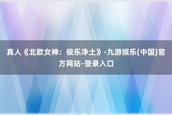 真人《北欧女神：极乐净土》-九游娱乐(中国)官方网站-登录入口