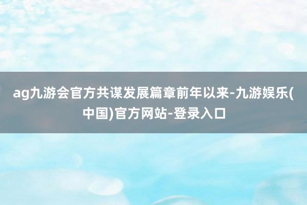 ag九游会官方共谋发展篇章　　前年以来-九游娱乐(中国)官方网站-登录入口